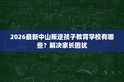 2026最新中山叛逆孩子教育学校有哪些?解决家长困扰 2026最新中山叛逆孩子教育学校有哪些?解决家长困扰