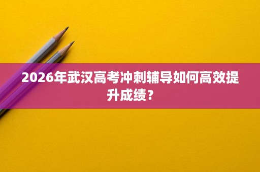 2026年武汉高考冲刺辅导如何高效提升成绩? 2026年武汉高考冲刺辅导如何高效提升成绩?