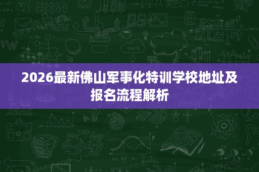 2026最新佛山军事化特训学校地址及报名流程解析 2026最新佛山军事化特训学校地址及报名流程解析