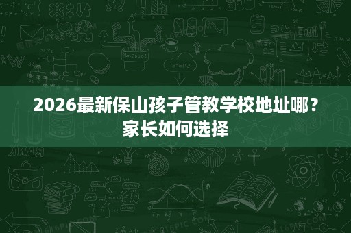 2026最新保山孩子管教学校地址哪?家长如何选择 2026最新保山孩子管教学校地址哪?家长如何选择