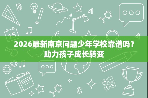 2026最新南京问题少年学校靠谱吗?助力孩子成长转变 2026最新南京问题少年学校靠谱吗?助力孩子成长转变