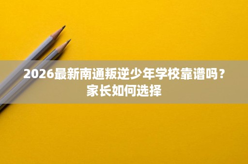 2026最新南通叛逆少年学校靠谱吗?家长如何选择 2026最新南通叛逆少年学校靠谱吗?家长如何选择