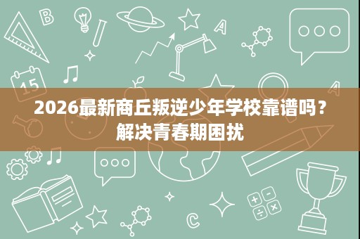 2026最新商丘叛逆少年学校靠谱吗?解决青春期困扰 2026最新商丘叛逆少年学校靠谱吗?解决青春期困扰