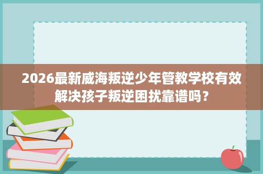 2026最新威海叛逆少年管教学校有效解决孩子叛逆困扰靠谱吗? 2026最新威海叛逆少年管教学校有效解决孩子叛逆困扰靠谱吗?