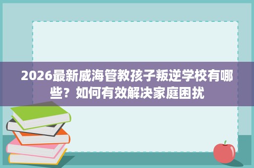 2026最新威海管教孩子叛逆学校有哪些?如何有效解决家庭困扰 2026最新威海管教孩子叛逆学校有哪些?如何有效解决家庭困扰