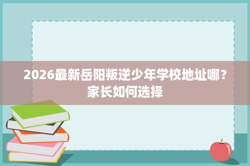 2026最新岳阳叛逆少年学校地址哪?家长如何选择 2026最新岳阳叛逆少年学校地址哪?家长如何选择