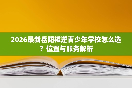 2026最新岳阳叛逆青少年学校怎么选?位置与服务解析 2026最新岳阳叛逆青少年学校怎么选?位置与服务解析
