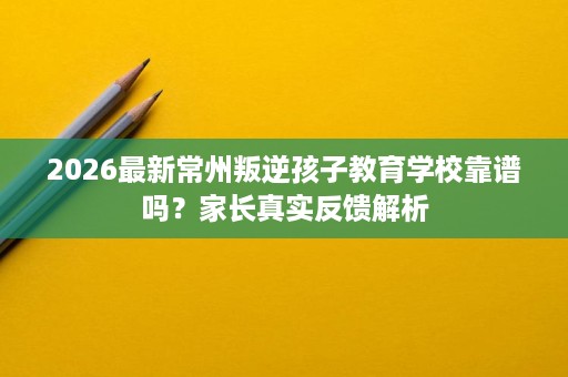 2026最新常州叛逆孩子教育学校靠谱吗?家长真实反馈解析 2026最新常州叛逆孩子教育学校靠谱吗?家长真实反馈解析