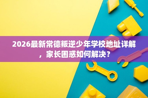 2026最新常德叛逆少年学校地址详解,家长困惑如何解决? 2026最新常德叛逆少年学校地址详解,家长困惑如何解决?