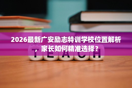 2026最新广安励志特训学校位置解析,家长如何精准选择? 2026最新广安励志特训学校位置解析,家长如何精准选择?