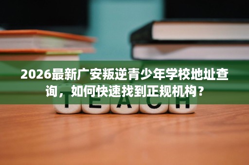2026最新广安叛逆青少年学校地址查询，如何快速找到正规机构？