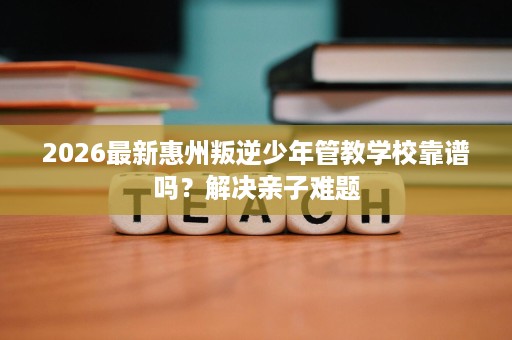 2026最新惠州叛逆少年管教学校靠谱吗?解决亲子难题 2026最新惠州叛逆少年管教学校靠谱吗?解决亲子难题