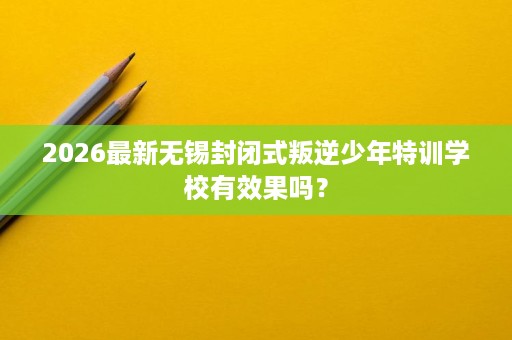 2026最新无锡封闭式叛逆少年特训学校有效果吗? 2026最新无锡封闭式叛逆少年特训学校有效果吗?