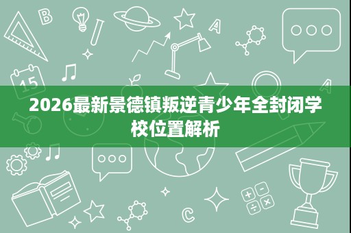2026最新景德镇叛逆青少年全封闭学校位置解析 2026最新景德镇叛逆青少年全封闭学校位置解析