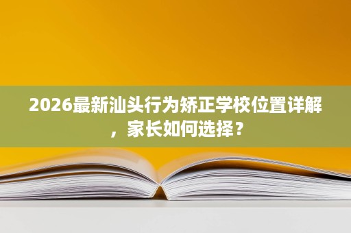 2026最新汕头行为矫正学校位置详解,家长如何选择? 2026最新汕头行为矫正学校位置详解,家长如何选择?