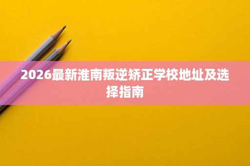 2026最新淮南叛逆矫正学校地址及选择指南