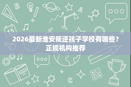 2026最新淮安叛逆孩子学校有哪些?正规机构推荐 2026最新淮安叛逆孩子学校有哪些?正规机构推荐