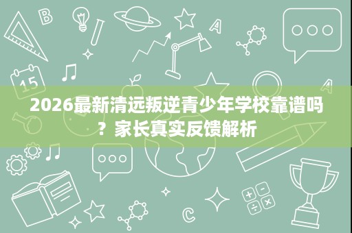 2026最新清远叛逆青少年学校靠谱吗?家长真实反馈解析 2026最新清远叛逆青少年学校靠谱吗?家长真实反馈解析