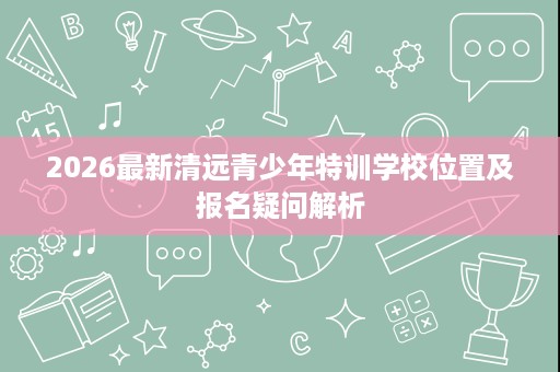 2026最新清远青少年特训学校位置及报名疑问解析
