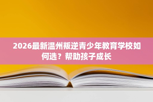 2026最新温州叛逆青少年教育学校如何选？帮助孩子成长