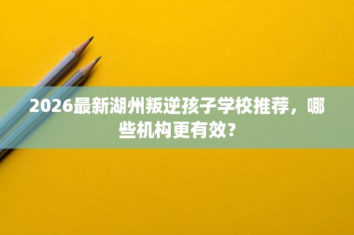 2026最新湖州叛逆孩子学校推荐,哪些机构更有效? 2026最新湖州叛逆孩子学校推荐,哪些机构更有效?