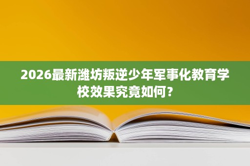 2026最新潍坊叛逆少年军事化教育学校效果究竟如何? 2026最新潍坊叛逆少年军事化教育学校效果究竟如何?