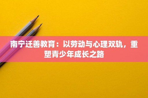 南宁迁善教育:以劳动与心理双轨,重塑青少年成长之路 南宁迁善教育:以劳动与心理双轨,重塑青少年成长之路