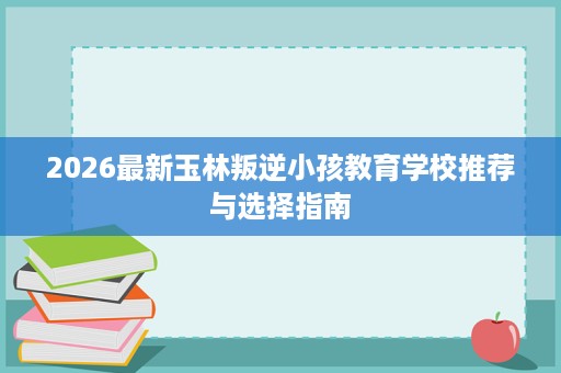 2026最新玉林叛逆小孩教育学校推荐与选择指南 2026最新玉林叛逆小孩教育学校推荐与选择指南