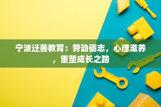 宁波迁善教育:劳动砺志,心理滋养,重塑成长之路 宁波迁善教育:劳动砺志,心理滋养,重塑成长之路