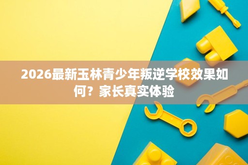 2026最新玉林青少年叛逆学校效果如何?家长真实体验 2026最新玉林青少年叛逆学校效果如何?家长真实体验