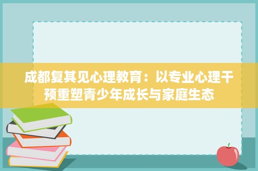 成都复其见心理教育:以专业心理干预重塑青少年成长与家庭生态 成都复其见心理教育:以专业心理干预重塑青少年成长与家庭生态