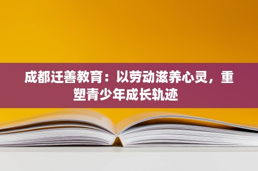 成都迁善教育:以劳动滋养心灵,重塑青少年成长轨迹 成都迁善教育:以劳动滋养心灵,重塑青少年成长轨迹