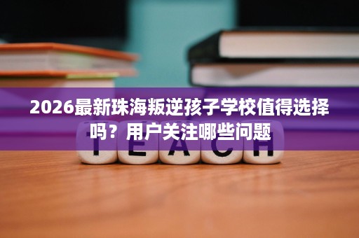 2026最新珠海叛逆孩子学校值得选择吗？用户关注哪些问题
