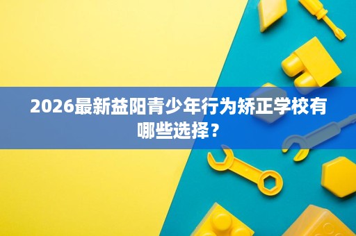 2026最新益阳青少年行为矫正学校有哪些选择? 2026最新益阳青少年行为矫正学校有哪些选择?