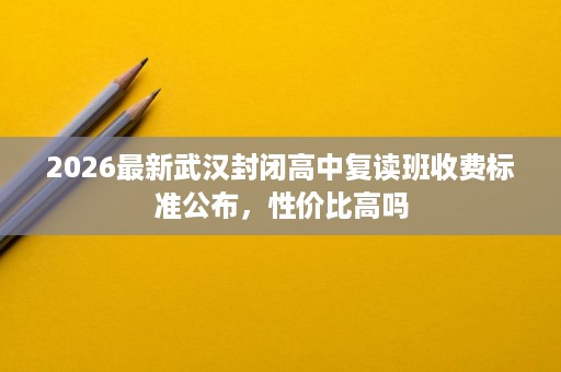 2026最新武汉封闭高中复读班收费标准公布,性价比高吗 2026最新武汉封闭高中复读班收费标准公布,性价比高吗