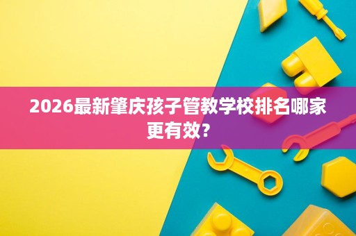 2026最新肇庆孩子管教学校排名哪家更有效? 2026最新肇庆孩子管教学校排名哪家更有效?