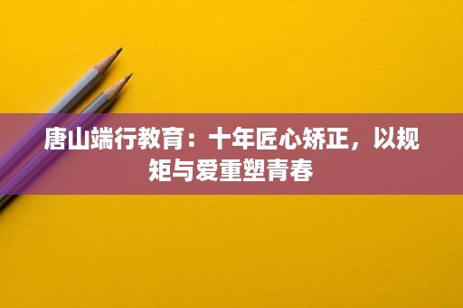 唐山端行教育:十年匠心矫正,以规矩与爱重塑青春 唐山端行教育:十年匠心矫正,以规矩与爱重塑青春