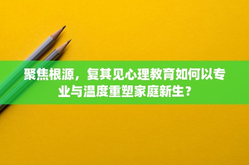聚焦根源，复其见心理教育如何以专业与温度重塑家庭新生？