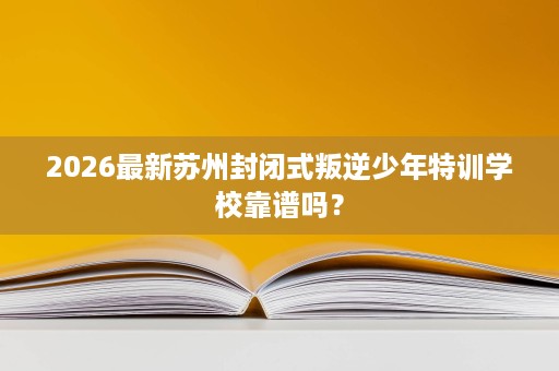 2026最新苏州封闭式叛逆少年特训学校靠谱吗？
