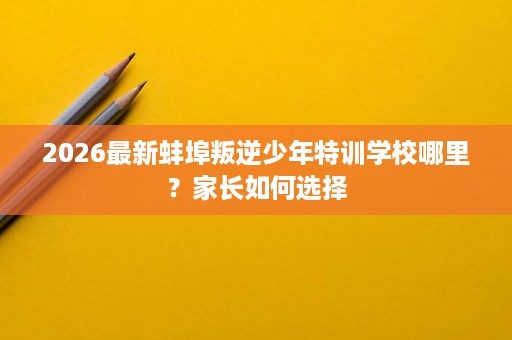2026最新蚌埠叛逆少年特训学校哪里?家长如何选择 2026最新蚌埠叛逆少年特训学校哪里?家长如何选择