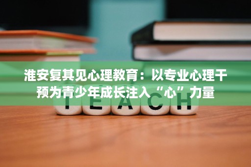 淮安复其见心理教育：以专业心理干预为青少年成长注入“心”力量