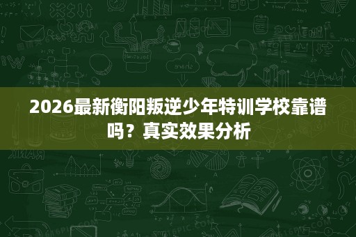 2026最新衡阳叛逆少年特训学校靠谱吗?真实效果分析 2026最新衡阳叛逆少年特训学校靠谱吗?真实效果分析