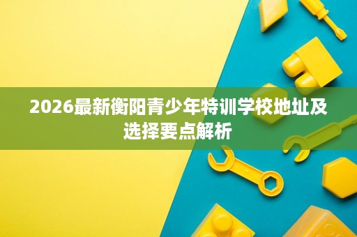 2026最新衡阳青少年特训学校地址及选择要点解析 2026最新衡阳青少年特训学校地址及选择要点解析