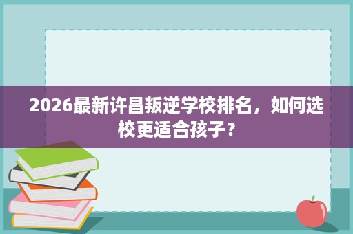 2026最新许昌叛逆学校排名，如何选校更适合孩子？