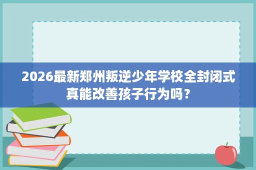 2026最新郑州叛逆少年学校全封闭式真能改善孩子行为吗? 2026最新郑州叛逆少年学校全封闭式真能改善孩子行为吗?