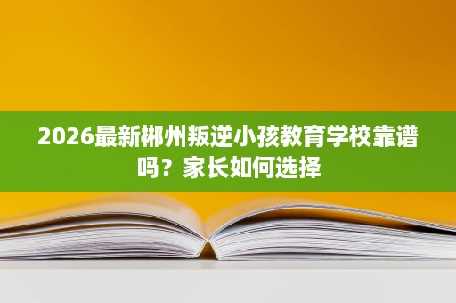 2026最新郴州叛逆小孩教育学校靠谱吗?家长如何选择 2026最新郴州叛逆小孩教育学校靠谱吗?家长如何选择