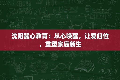 沈阳醒心教育：从心唤醒，让爱归位，重塑家庭新生