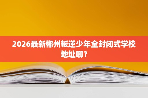 2026最新郴州叛逆少年全封闭式学校地址哪? 2026最新郴州叛逆少年全封闭式学校地址哪?