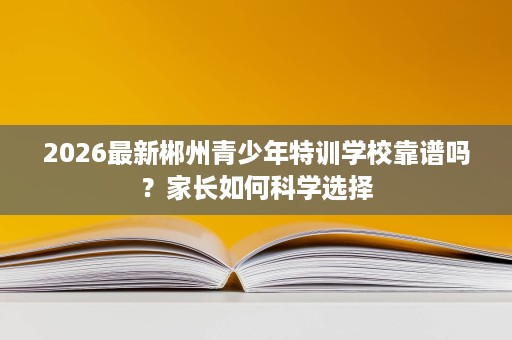 2026最新郴州青少年特训学校靠谱吗?家长如何科学选择 2026最新郴州青少年特训学校靠谱吗?家长如何科学选择