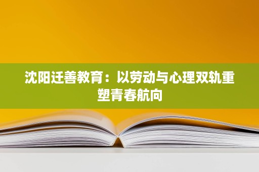 沈阳迁善教育:以劳动与心理双轨重塑青春航向 沈阳迁善教育:以劳动与心理双轨重塑青春航向